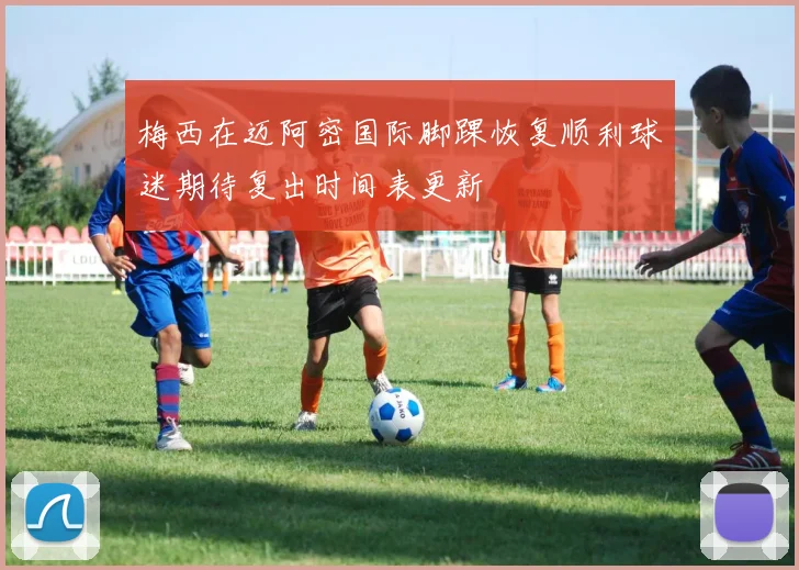 梅西在迈阿密国际脚踝恢复顺利球迷期待复出时间表更新