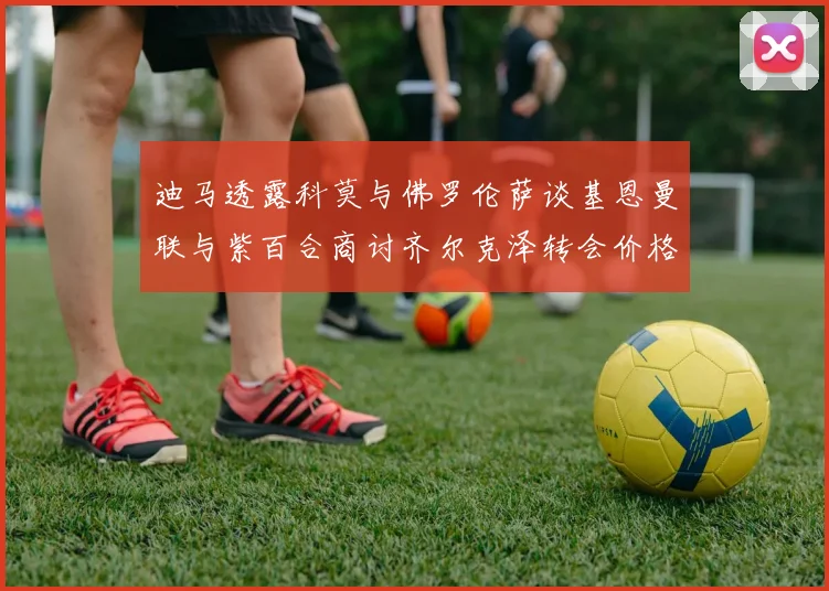 迪马透露科莫与佛罗伦萨谈基恩曼联与紫百合商讨齐尔克泽转会价格