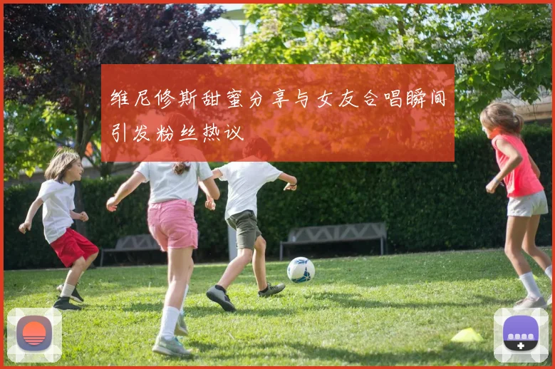 维尼修斯甜蜜分享与女友合唱瞬间引发粉丝热议