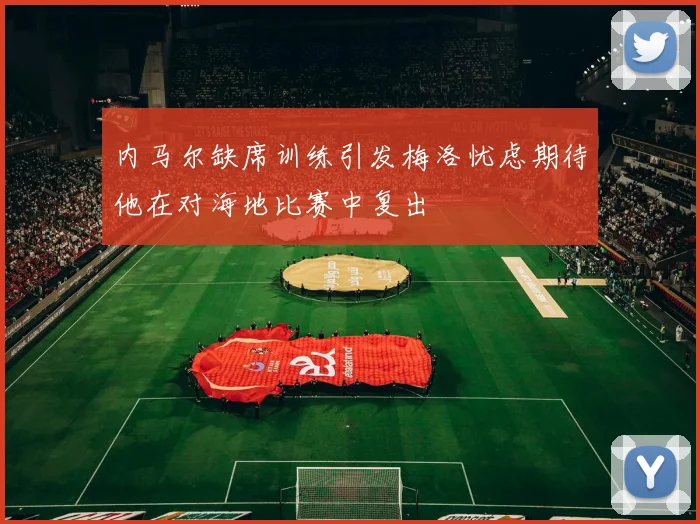 内马尔缺席训练引发梅洛忧虑期待他在对海地比赛中复出