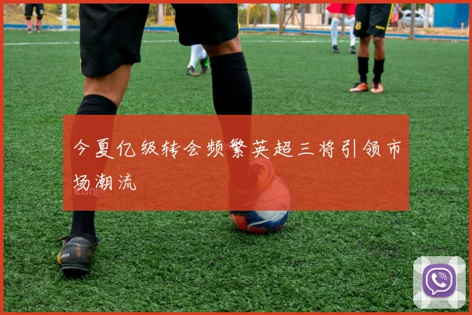 今夏亿级转会频繁英超三将引领市场潮流