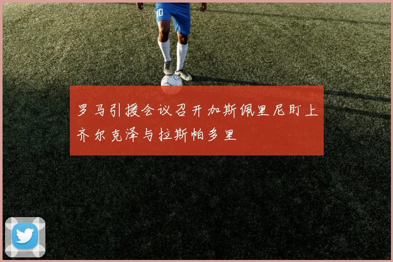罗马引援会议召开加斯佩里尼盯上齐尔克泽与拉斯帕多里