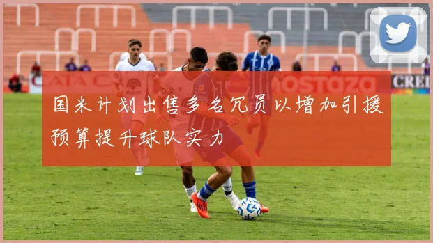 国米计划出售多名冗员以增加引援预算提升球队实力