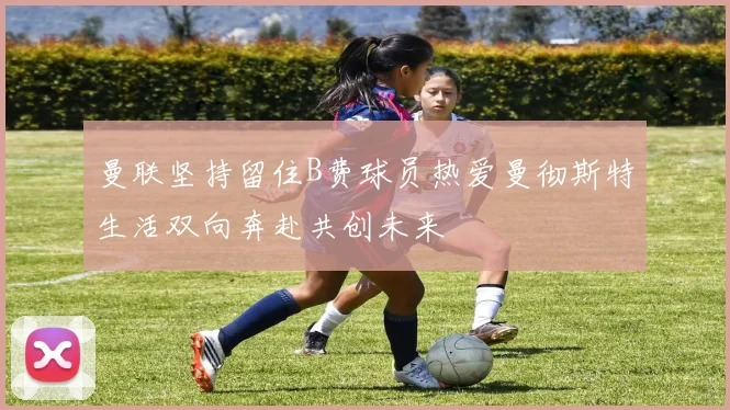 曼联坚持留住B费球员热爱曼彻斯特生活双向奔赴共创未来