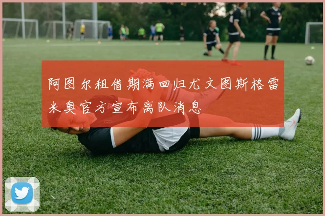 阿图尔租借期满回归尤文图斯格雷米奥官方宣布离队消息