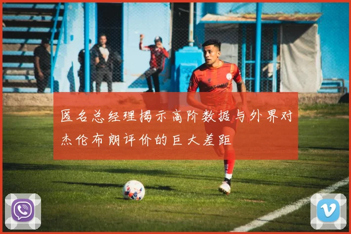 匿名总经理揭示高阶数据与外界对杰伦布朗评价的巨大差距