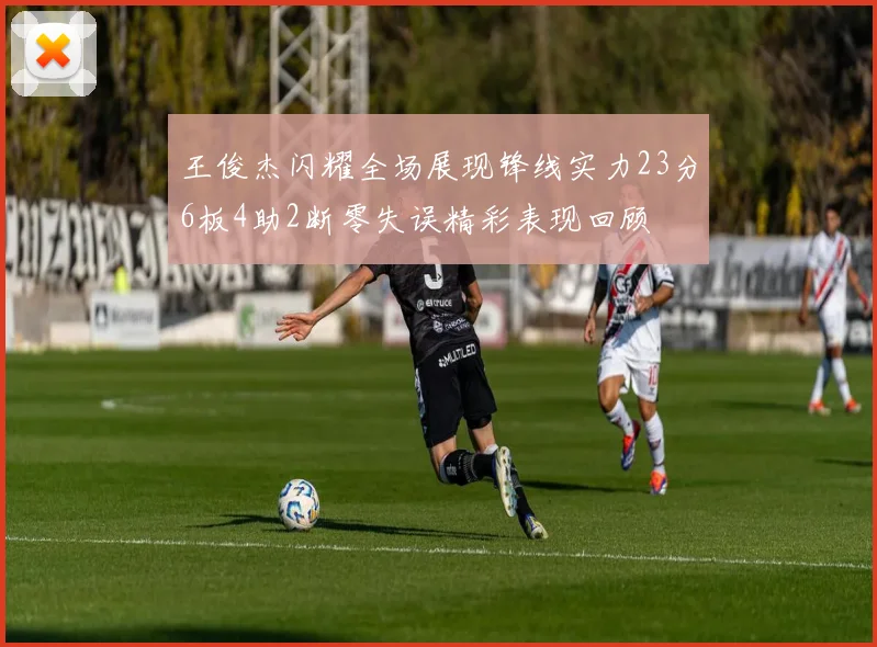 王俊杰闪耀全场展现锋线实力23分6板4助2断零失误精彩表现回顾