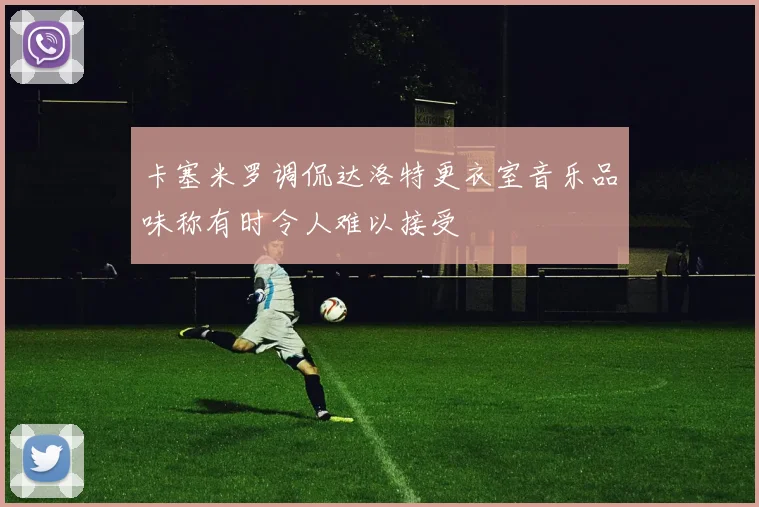 卡塞米罗调侃达洛特更衣室音乐品味称有时令人难以接受