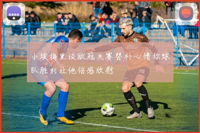 小埃梅里谈欧冠决赛替补心情称球队胜利让他倍感欣慰