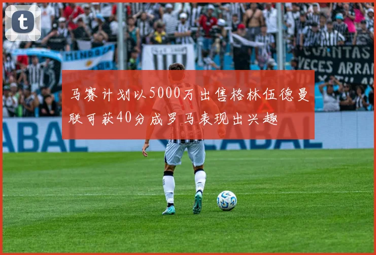 马赛计划以5000万出售格林伍德曼联可获40分成罗马表现出兴趣