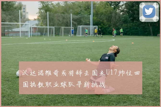 汉达诺维奇或将辞去国米U17帅位回国执教职业球队寻新挑战