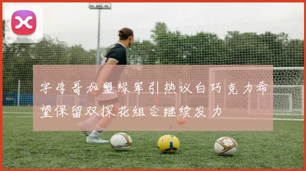 字母哥加盟绿军引热议白巧克力希望保留双探花组合继续发力