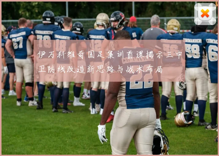 伊万科维奇国足集训首课揭示三中卫防线改造新思路与战术布局