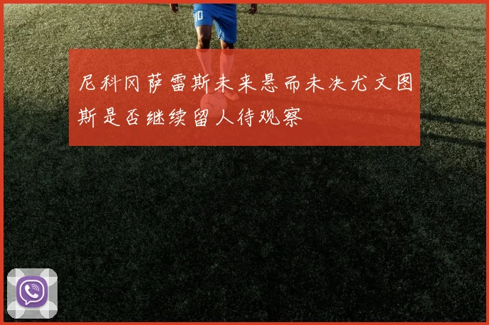 尼科冈萨雷斯未来悬而未决尤文图斯是否继续留人待观察