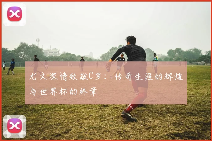 尤文深情致敬C罗：传奇生涯的辉煌与世界杯的终章