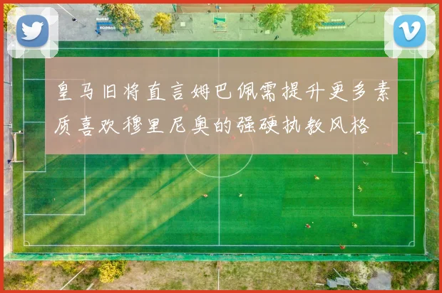 皇马旧将直言姆巴佩需提升更多素质喜欢穆里尼奥的强硬执教风格
