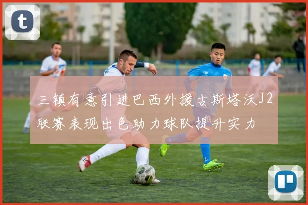 三镇有意引进巴西外援古斯塔沃J2联赛表现出色助力球队提升实力