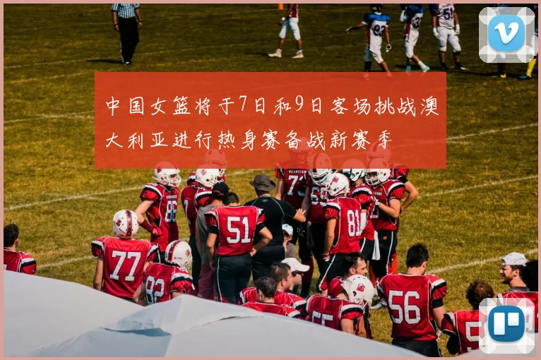 中国女篮将于7日和9日客场挑战澳大利亚进行热身赛备战新赛季