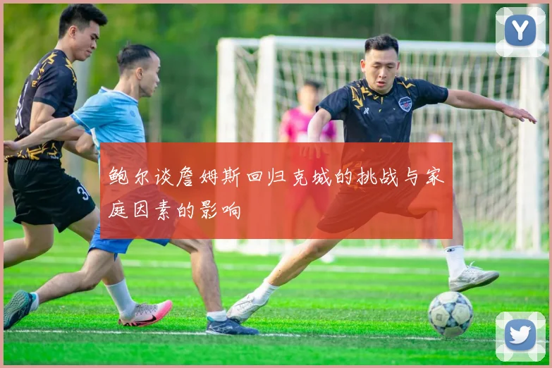 鲍尔谈詹姆斯回归克城的挑战与家庭因素的影响