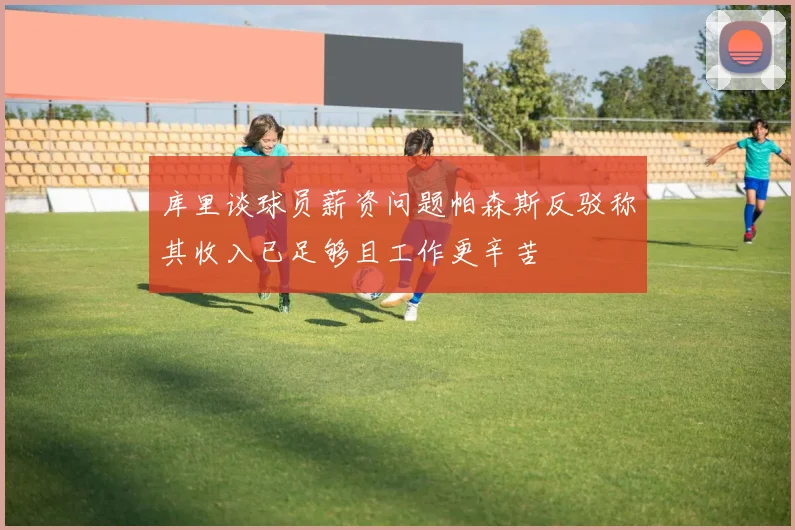 库里谈球员薪资问题帕森斯反驳称其收入已足够且工作更辛苦