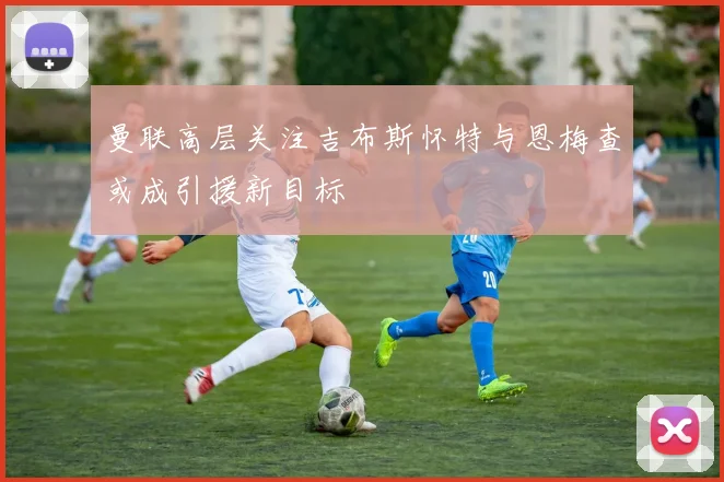 曼联高层关注吉布斯怀特与恩梅查或成引援新目标
