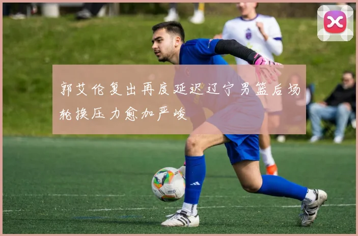 郭艾伦复出再度延迟辽宁男篮后场轮换压力愈加严峻