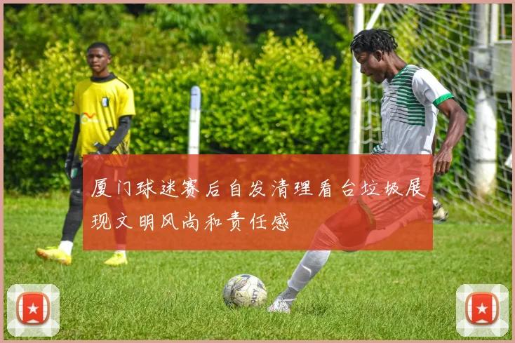 厦门球迷赛后自发清理看台垃圾展现文明风尚和责任感