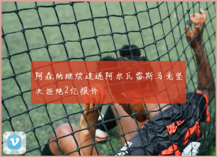 阿森纳继续追逐阿尔瓦雷斯马竞坚决拒绝2亿报价