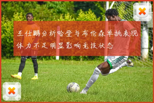 王仕鹏分析哈登与布伦森单挑表现体力不足明显影响竞技状态